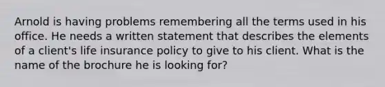 Arnold is having problems remembering all the terms used in his office. He needs a written statement that describes the elements of a client's life insurance policy to give to his client. What is the name of the brochure he is looking for?