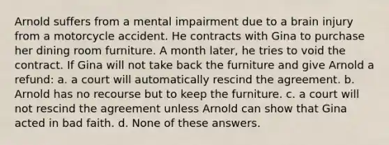 Arnold suffers from a mental impairment due to a brain injury from a motorcycle accident. He contracts with Gina to purchase her dining room furniture. A month later, he tries to void the contract. If Gina will not take back the furniture and give Arnold a refund: a. a court will automatically rescind the agreement. b. Arnold has no recourse but to keep the furniture. c. a court will not rescind the agreement unless Arnold can show that Gina acted in bad faith. d. None of these answers.