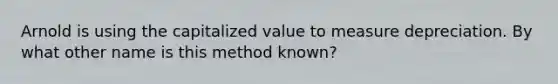 Arnold is using the capitalized value to measure depreciation. By what other name is this method known?