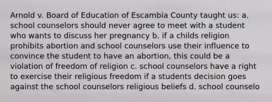 Arnold v. Board of Education of Escambia County taught us: a. school counselors should never agree to meet with a student who wants to discuss her pregnancy b. if a childs religion prohibits abortion and school counselors use their influence to convince the student to have an abortion, this could be a violation of freedom of religion c. school counselors have a right to exercise their religious freedom if a students decision goes against the school counselors religious beliefs d. school counselo