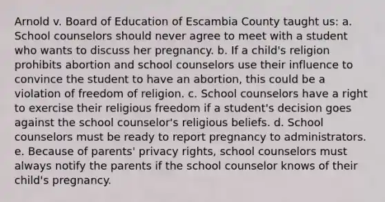 Arnold v. Board of Education of Escambia County taught us: a. School counselors should never agree to meet with a student who wants to discuss her pregnancy. b. If a child's religion prohibits abortion and school counselors use their influence to convince the student to have an abortion, this could be a violation of freedom of religion. c. School counselors have a right to exercise their religious freedom if a student's decision goes against the school counselor's religious beliefs. d. School counselors must be ready to report pregnancy to administrators. e. Because of parents' privacy rights, school counselors must always notify the parents if the school counselor knows of their child's pregnancy.