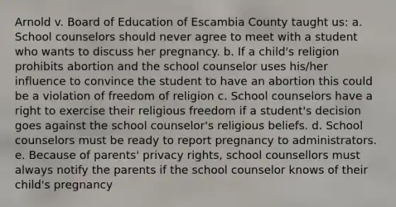 Arnold v. Board of Education of Escambia County taught us: a. School counselors should never agree to meet with a student who wants to discuss her pregnancy. b. If a child's religion prohibits abortion and the school counselor uses his/her influence to convince the student to have an abortion this could be a violation of freedom of religion c. School counselors have a right to exercise their religious freedom if a student's decision goes against the school counselor's religious beliefs. d. School counselors must be ready to report pregnancy to administrators. e. Because of parents' privacy rights, school counsellors must always notify the parents if the school counselor knows of their child's pregnancy