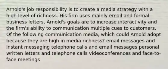 Arnold's job responsibility is to create a media strategy with a high level of richness. His firm uses mainly email and formal business letters. Arnold's goals are to increase interactivity and the firm's ability to communication multiple cues to customers. Of the following communication media, which could Arnold adopt because they are high in media richness? email messages and instant messaging telephone calls and email messages personal written letters and telephone calls videoconferences and face-to-face meetings