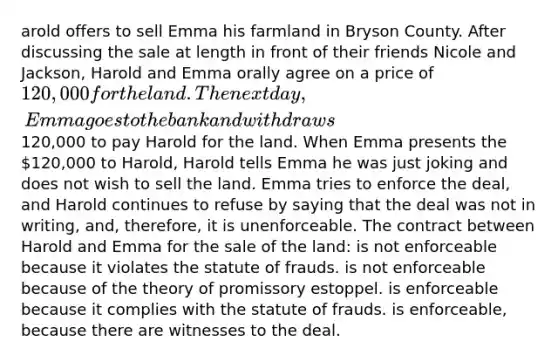 arold offers to sell Emma his farmland in Bryson County. After discussing the sale at length in front of their friends Nicole and Jackson, Harold and Emma orally agree on a price of 120,000 for the land. The next day, Emma goes to the bank and withdraws120,000 to pay Harold for the land. When Emma presents the 120,000 to Harold, Harold tells Emma he was just joking and does not wish to sell the land. Emma tries to enforce the deal, and Harold continues to refuse by saying that the deal was not in writing, and, therefore, it is unenforceable. The contract between Harold and Emma for the sale of the land: is not enforceable because it violates the statute of frauds. is not enforceable because of the theory of promissory estoppel. is enforceable because it complies with the statute of frauds. is enforceable, because there are witnesses to the deal.