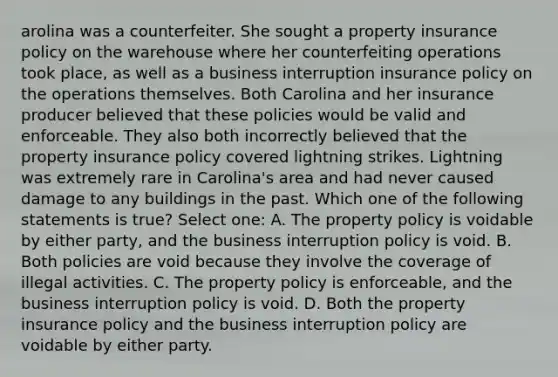 arolina was a counterfeiter. She sought a property insurance policy on the warehouse where her counterfeiting operations took place, as well as a business interruption insurance policy on the operations themselves. Both Carolina and her insurance producer believed that these policies would be valid and enforceable. They also both incorrectly believed that the property insurance policy covered lightning strikes. Lightning was extremely rare in Carolina's area and had never caused damage to any buildings in the past. Which one of the following statements is true? Select one: A. The property policy is voidable by either party, and the business interruption policy is void. B. Both policies are void because they involve the coverage of illegal activities. C. The property policy is enforceable, and the business interruption policy is void. D. Both the property insurance policy and the business interruption policy are voidable by either party.