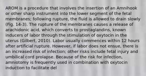 AROM is a procedure that involves the insertion of an Amnihook or other sharp instrument into the lower segment of the fetal membranes; following rupture, the fluid is allowed to drain slowly (Fig. 14-3). The rupture of the membranes causes a release of arachidonic acid, which converts to prostaglandins, known inducers of labor through the stimulation of oxytocin in the uterus (Gilbert, 2010). Labor usually commences within 12 hours after artificial rupture. However, if labor does not ensue, there is an increased risk of infection; other risks include fetal injury and umbilical cord prolapse. Because of the risk for infection, amniotomy is frequently used in combination with oxytocin induction to facilitate del