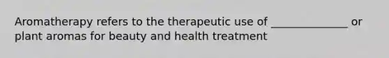 Aromatherapy refers to the therapeutic use of ______________ or plant aromas for beauty and health treatment