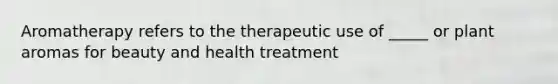 Aromatherapy refers to the therapeutic use of _____ or plant aromas for beauty and health treatment