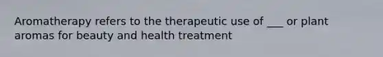 Aromatherapy refers to the therapeutic use of ___ or plant aromas for beauty and health treatment