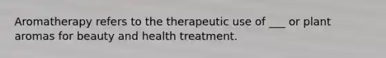 Aromatherapy refers to the therapeutic use of ___ or plant aromas for beauty and health treatment.