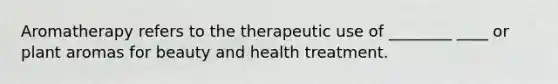 Aromatherapy refers to the therapeutic use of ________ ____ or plant aromas for beauty and health treatment.