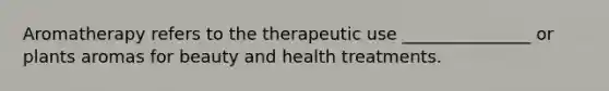 Aromatherapy refers to the therapeutic use _______________ or plants aromas for beauty and health treatments.