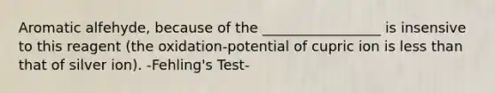 Aromatic alfehyde, because of the _________________ is insensive to this reagent (the oxidation-potential of cupric ion is less than that of silver ion). -Fehling's Test-