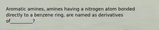 Aromatic amines, amines having a nitrogen atom bonded directly to a benzene ring, are named as derivatives of__________?