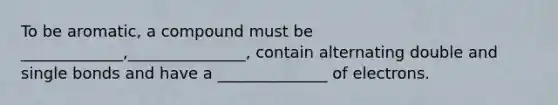 To be aromatic, a compound must be _____________,_______________, contain alternating double and single bonds and have a ______________ of electrons.