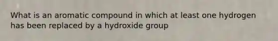 What is an aromatic compound in which at least one hydrogen has been replaced by a hydroxide group