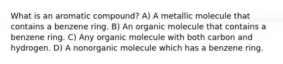 What is an aromatic compound? A) A metallic molecule that contains a benzene ring. B) An organic molecule that contains a benzene ring. C) Any organic molecule with both carbon and hydrogen. D) A nonorganic molecule which has a benzene ring.