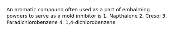 An aromatic compound often used as a part of embalming powders to serve as a mold inhibitor is 1. Napthalene 2. Cresol 3. Paradichlorobenzene 4. 1,4-dichlorobenzene