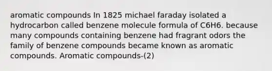 aromatic compounds In 1825 michael faraday isolated a hydrocarbon called benzene molecule formula of C6H6. because many compounds containing benzene had fragrant odors the family of benzene compounds became known as aromatic compounds. Aromatic compounds-(2)