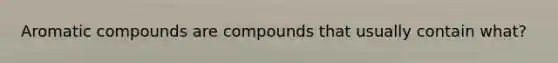 Aromatic compounds are compounds that usually contain what?