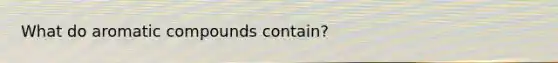 What do aromatic compounds contain?