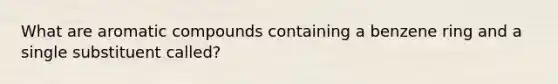 What are aromatic compounds containing a benzene ring and a single substituent called?