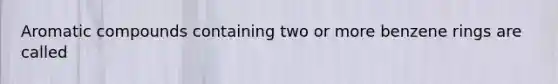 Aromatic compounds containing two or more benzene rings are called