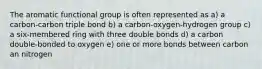 The aromatic functional group is often represented as a) a carbon-carbon triple bond b) a carbon-oxygen-hydrogen group c) a six-membered ring with three double bonds d) a carbon double-bonded to oxygen e) one or more bonds between carbon an nitrogen