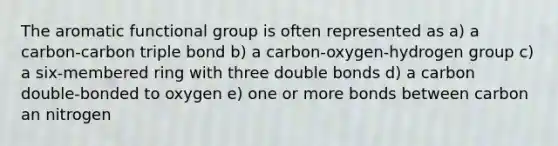 The aromatic functional group is often represented as a) a carbon-carbon triple bond b) a carbon-oxygen-hydrogen group c) a six-membered ring with three double bonds d) a carbon double-bonded to oxygen e) one or more bonds between carbon an nitrogen