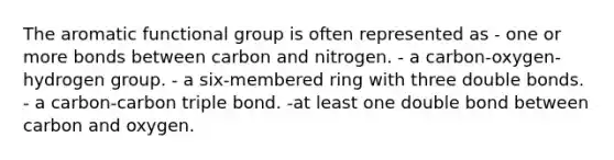 The aromatic functional group is often represented as - one or more bonds between carbon and nitrogen. - a carbon-oxygen-hydrogen group. - a six-membered ring with three double bonds. - a carbon-carbon triple bond. -at least one double bond between carbon and oxygen.