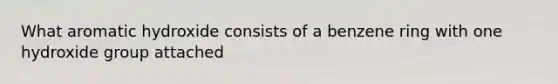 What aromatic hydroxide consists of a benzene ring with one hydroxide group attached