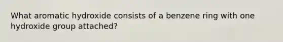 What aromatic hydroxide consists of a benzene ring with one hydroxide group attached?