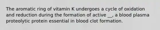 The aromatic ring of vitamin K undergoes a cycle of oxidation and reduction during the formation of active __, a blood plasma proteolytic protein essential in blood clot formation.