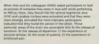 When Aron and his colleagues (2005) asked participants to look at pictures of someone they were in love with while performing an MRI on them, they found that the ventral tegmental area (VTA) and caudate nucleus were activated and that they were more strongly activated the more intensely participants indicated that they loved the person in the photo. These particular areas of the brain are associated with A) the release of serotonin. B) the release of dopamine. C) the experience of physical arousal. D) the onset of puberty. E) the experience of emotional pain.