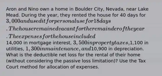 Aron and Nino own a home in Boulder City, Nevada, near Lake Mead. During the year, they rented the house for 40 days for 3,000 and used it for personal use for 18 days. The house remained vacant for the remainder of the year. The expenses for the house included14,000 in mortgage interest, 3,500 in property taxes,1,100 in utilities, 1,300 in maintenance, and10,900 in depreciation. What is the deductible net loss for the rental of their home (without considering the passive loss limitation)? Use the Tax Court method for allocation of expenses.