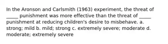 In the Aronson and Carlsmith (1963) experiment, the threat of _____ punishment was more effective than the threat of _____ punishment at reducing children's desire to misbehave. a. strong; mild b. mild; strong c. extremely severe; moderate d. moderate; extremely severe