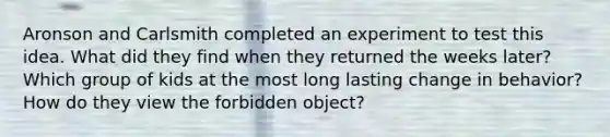 Aronson and Carlsmith completed an experiment to test this idea. What did they find when they returned the weeks later? Which group of kids at the most long lasting change in behavior? How do they view the forbidden object?