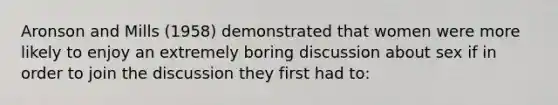 Aronson and Mills (1958) demonstrated that women were more likely to enjoy an extremely boring discussion about sex if in order to join the discussion they first had to: