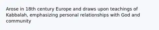 Arose in 18th century Europe and draws upon teachings of Kabbalah, emphasizing personal relationships with God and community