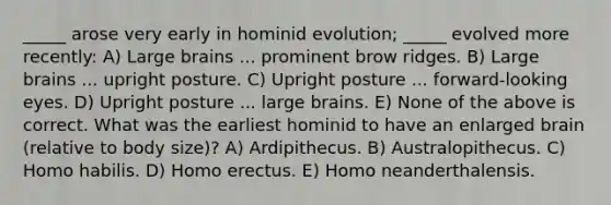 _____ arose very early in hominid evolution; _____ evolved more recently: A) Large brains ... prominent brow ridges. B) Large brains ... upright posture. C) Upright posture ... forward-looking eyes. D) Upright posture ... large brains. E) None of the above is correct. What was the earliest hominid to have an enlarged brain (relative to body size)? A) Ardipithecus. B) Australopithecus. C) Homo habilis. D) Homo erectus. E) Homo neanderthalensis.