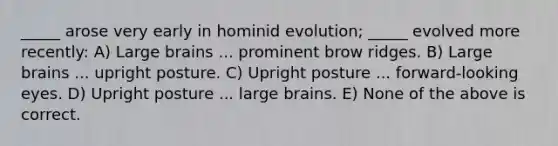 _____ arose very early in hominid evolution; _____ evolved more recently: A) Large brains ... prominent brow ridges. B) Large brains ... upright posture. C) Upright posture ... forward-looking eyes. D) Upright posture ... large brains. E) None of the above is correct.