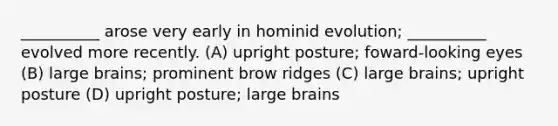 __________ arose very early in hominid evolution; __________ evolved more recently. (A) upright posture; foward-looking eyes (B) large brains; prominent brow ridges (C) large brains; upright posture (D) upright posture; large brains