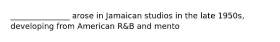 _______________ arose in Jamaican studios in the late 1950s, developing from American R&B and mento