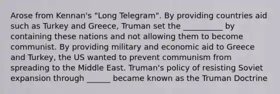 Arose from Kennan's "Long Telegram". By providing countries aid such as Turkey and Greece, Truman set the __________ by containing these nations and not allowing them to become communist. By providing military and economic aid to Greece and Turkey, the US wanted to prevent communism from spreading to the Middle East. Truman's policy of resisting Soviet expansion through ______ became known as the Truman Doctrine