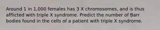 Around 1 in 1,000 females has 3 X chromosomes, and is thus afflicted with triple X syndrome. Predict the number of Barr bodies found in the cells of a patient with triple X syndrome.