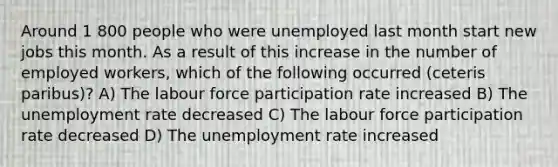 Around 1 800 people who were unemployed last month start new jobs this month. As a result of this increase in the number of employed workers, which of the following occurred (ceteris paribus)? A) The labour force participation rate increased B) The <a href='https://www.questionai.com/knowledge/kh7PJ5HsOk-unemployment-rate' class='anchor-knowledge'>unemployment rate</a> decreased C) The labour force participation rate decreased D) The unemployment rate increased