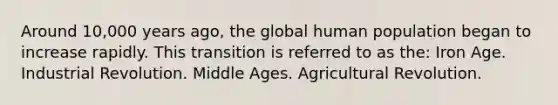 Around 10,000 years ago, the global human population began to increase rapidly. This transition is referred to as the: Iron Age. Industrial Revolution. Middle Ages. Agricultural Revolution.