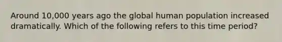 Around 10,000 years ago the global human population increased dramatically. Which of the following refers to this time period?