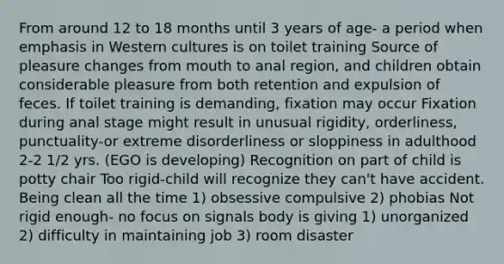 From around 12 to 18 months until 3 years of age- a period when emphasis in Western cultures is on toilet training Source of pleasure changes from mouth to anal region, and children obtain considerable pleasure from both retention and expulsion of feces. If toilet training is demanding, fixation may occur Fixation during anal stage might result in unusual rigidity, orderliness, punctuality-or extreme disorderliness or sloppiness in adulthood 2-2 1/2 yrs. (EGO is developing) Recognition on part of child is potty chair Too rigid-child will recognize they can't have accident. Being clean all the time 1) obsessive compulsive 2) phobias Not rigid enough- no focus on signals body is giving 1) unorganized 2) difficulty in maintaining job 3) room disaster