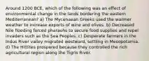 Around 1200 BCE, which of the following was an effect of environmental change in the lands bordering the eastern Mediterranean? a) The Mycenaean Greeks used the warmer weather to increase exports of wine and olives. b) Decreased Nile flooding forced pharaohs to secure food supplies and repel invaders such as the Sea Peoples. c) Desperate farmers in the Indus River valley migrated westward, settling in Mesopotamia. d) The Hittites prospered because they controlled the rich agricultural region along the Tigris River.